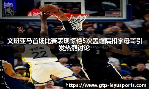 文班亚马首场比赛表现惊艳5次盖帽隔扣字母哥引发热烈讨论